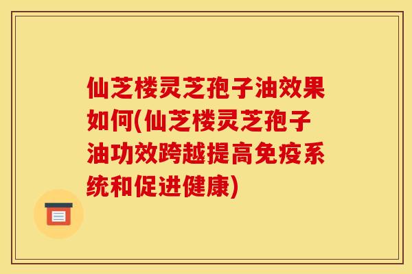 仙芝楼灵芝孢子油效果如何(仙芝楼灵芝孢子油功效跨越提高免疫系统和促进健康) 仙芝楼灵芝孢子油效果如何(仙芝楼灵芝孢子油功效跨越提高免疫系统和促进健康)