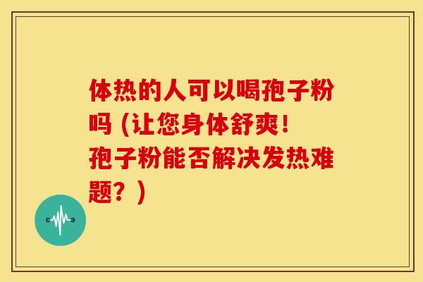 体热的人可以喝孢子粉吗 (让您身体舒爽!孢子粉能否解决发热难题?) 体热的人可以喝孢子粉吗 (让您身体舒爽!孢子粉能否解决发热难题?)
