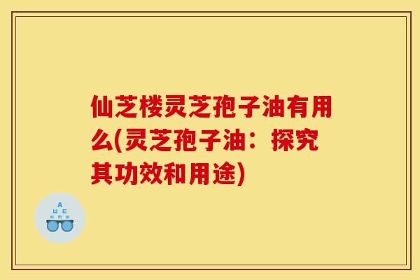 仙芝楼灵芝孢子油有用么(灵芝孢子油：探究其功效和用途)