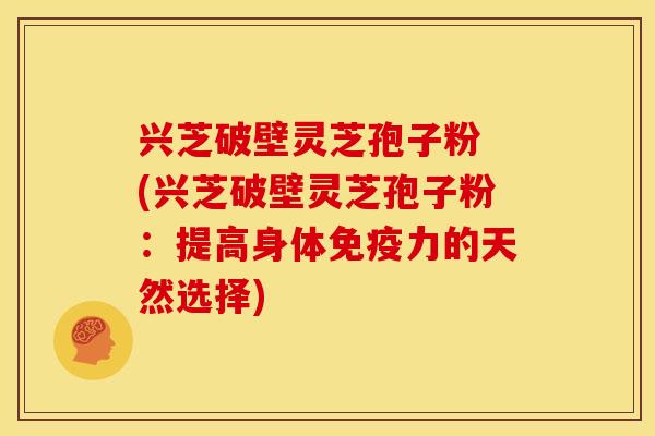 兴芝破壁灵芝孢子粉 (兴芝破壁灵芝孢子粉：提高身体免疫力的天然选择)