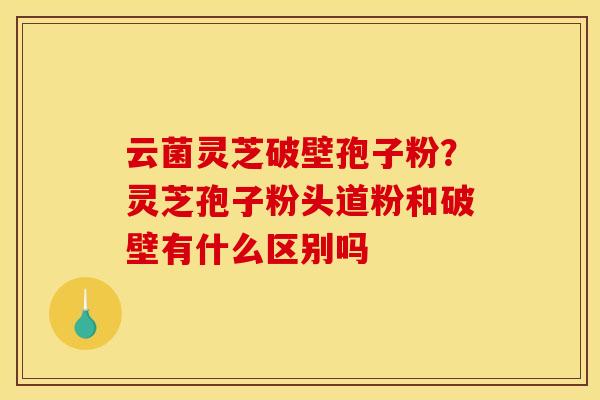 云菌灵芝破壁孢子粉?灵芝孢子粉头道粉和破壁有什么区别吗 云菌灵芝破壁孢子粉?灵芝孢子粉头道粉和破壁有什么区别吗