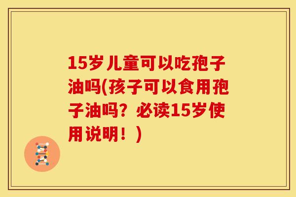 15岁儿童可以吃孢子油吗(孩子可以食用孢子油吗?必读15岁使用说明!) 15岁儿童可以吃孢子油吗(孩子可以食用孢子油吗?必读15岁使用说明!)