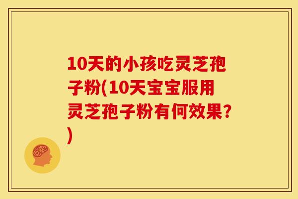 10天的小孩吃灵芝孢子粉(10天宝宝服用灵芝孢子粉有何效果?) 10天的小孩吃灵芝孢子粉(10天宝宝服用灵芝孢子粉有何效果?)