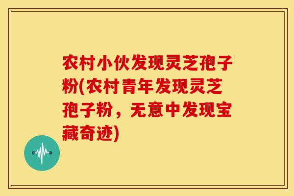 农村小伙发现灵芝孢子粉(农村青年发现灵芝孢子粉,无意中发现宝藏奇迹) 农村小伙发现灵芝孢子粉(农村青年发现灵芝孢子粉,无意中发现宝藏奇迹)