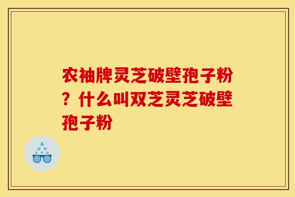 农袖牌灵芝破壁孢子粉?什么叫双芝灵芝破壁孢子粉 农袖牌灵芝破壁孢子粉?什么叫双芝灵芝破壁孢子粉