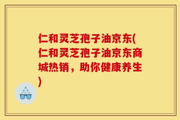 仁和灵芝孢子油京东(仁和灵芝孢子油京东商城热销，助你健康养生)