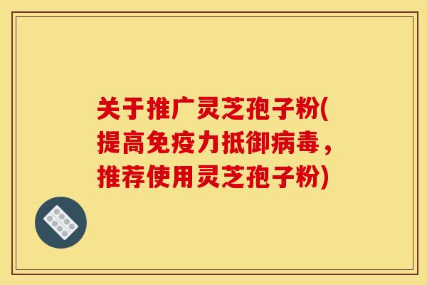 关于推广灵芝孢子粉(提高免疫力抵御,推荐使用灵芝孢子粉) 关于推广灵芝孢子粉(提高免疫力抵御,推荐使用灵芝孢子粉)