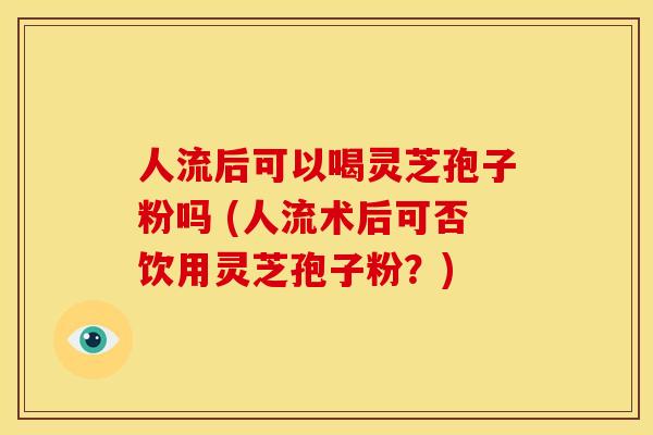 人流后可以喝灵芝孢子粉吗 (人流术后可否饮用灵芝孢子粉?) 人流后可以喝灵芝孢子粉吗 (人流术后可否饮用灵芝孢子粉?)