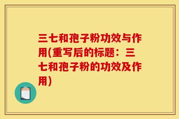 三七和孢子粉功效与作用(重写后的标题:三七和孢子粉的功效及作用) 三七和孢子粉功效与作用(重写后的标题:三七和孢子粉的功效及作用)