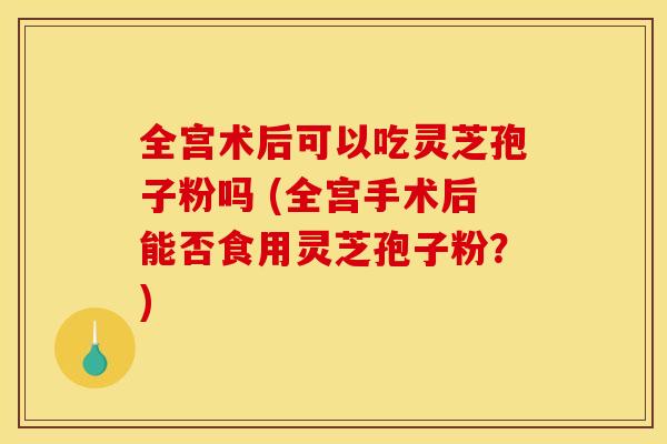全宫术后可以吃灵芝孢子粉吗 (全宫手术后能否食用灵芝孢子粉?) 全宫术后可以吃灵芝孢子粉吗 (全宫手术后能否食用灵芝孢子粉?)