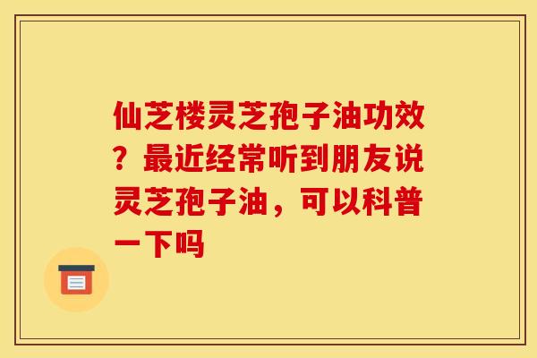 仙芝楼灵芝孢子油功效?近经常听到朋友说灵芝孢子油,可以科普一下吗 仙芝楼灵芝孢子油功效?近经常听到朋友说灵芝孢子油,可以科普一下吗