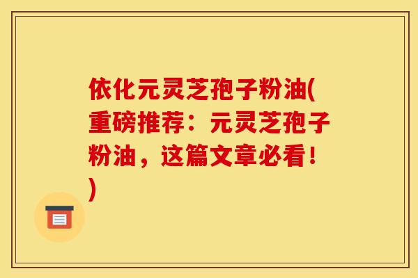 依化元灵芝孢子粉油(重磅推荐：元灵芝孢子粉油，这篇文章必看！)