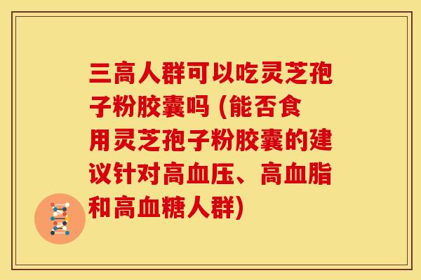 人群可以吃灵芝孢子粉胶囊吗 (能否食用灵芝孢子粉胶囊的建议针对高、高和高人群) 人群可以吃灵芝孢子粉胶囊吗 (能否食用灵芝孢子粉胶囊的建议针对高、高和高人群)