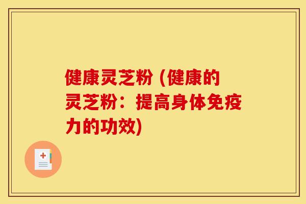 健康灵芝粉 (健康的灵芝粉：提高身体免疫力的功效)