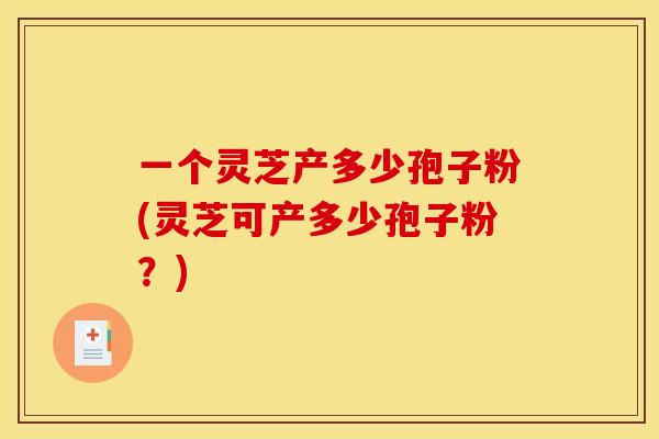 一个灵芝产多少孢子粉(灵芝可产多少孢子粉?) 一个灵芝产多少孢子粉(灵芝可产多少孢子粉?)