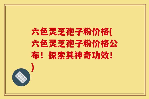 六色灵芝孢子粉价格(六色灵芝孢子粉价格公布!探索其神奇功效!) 六色灵芝孢子粉价格(六色灵芝孢子粉价格公布!探索其神奇功效!)