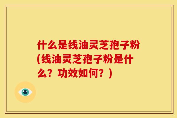 什么是线油灵芝孢子粉(线油灵芝孢子粉是什么？功效如何？)