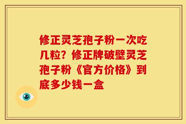 修正灵芝孢子粉一次吃几粒?修正牌破壁灵芝孢子粉《官方价格》到底多少钱一盒 修正灵芝孢子粉一次吃几粒?修正牌破壁灵芝孢子粉《官方价格》到底多少钱一盒