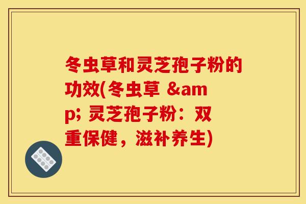 冬虫草和灵芝孢子粉的功效(冬虫草 & 灵芝孢子粉：双重保健，滋补养生)