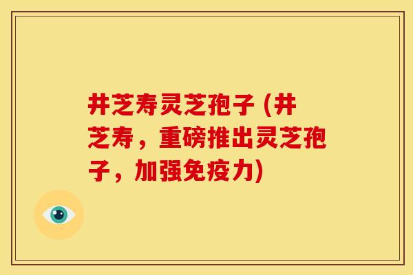 井芝寿灵芝孢子 (井芝寿,重磅推出灵芝孢子,加强免疫力) 井芝寿灵芝孢子 (井芝寿,重磅推出灵芝孢子,加强免疫力)