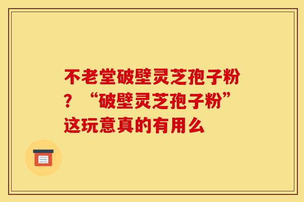 不老堂破壁灵芝孢子粉?“破壁灵芝孢子粉”这玩意真的有用么 不老堂破壁灵芝孢子粉?“破壁灵芝孢子粉”这玩意真的有用么