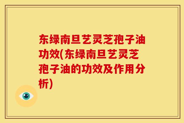 东绿南旦艺灵芝孢子油功效(东绿南旦艺灵芝孢子油的功效及作用分析)