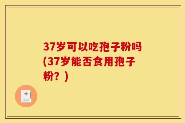 37岁可以吃孢子粉吗(37岁能否食用孢子粉?) 37岁可以吃孢子粉吗(37岁能否食用孢子粉?)