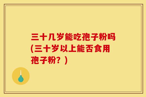 三十几岁能吃孢子粉吗(三十岁以上能否食用孢子粉?) 三十几岁能吃孢子粉吗(三十岁以上能否食用孢子粉?)