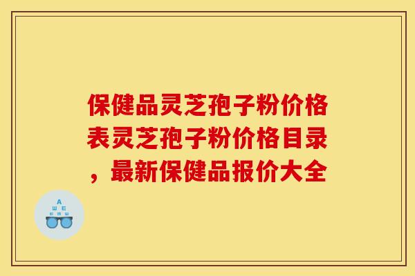 保健品灵芝孢子粉价格表灵芝孢子粉价格目录,新保健品报价大全 保健品灵芝孢子粉价格表灵芝孢子粉价格目录,新保健品报价大全