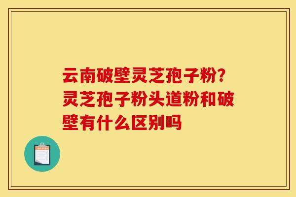 云南破壁灵芝孢子粉?灵芝孢子粉头道粉和破壁有什么区别吗 云南破壁灵芝孢子粉?灵芝孢子粉头道粉和破壁有什么区别吗