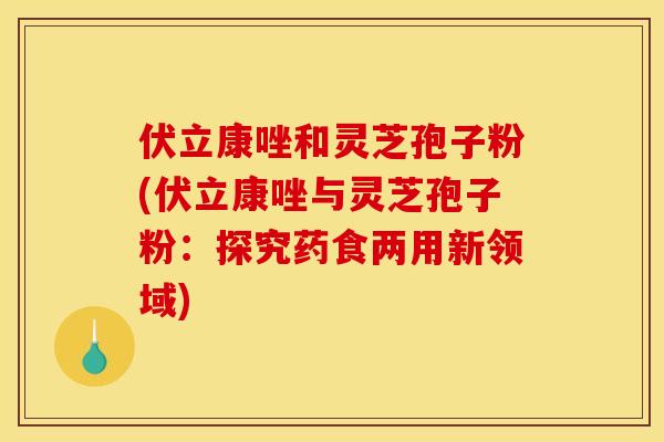 伏立康唑和灵芝孢子粉(伏立康唑与灵芝孢子粉:探究药食两用新领域) 伏立康唑和灵芝孢子粉(伏立康唑与灵芝孢子粉:探究药食两用新领域)