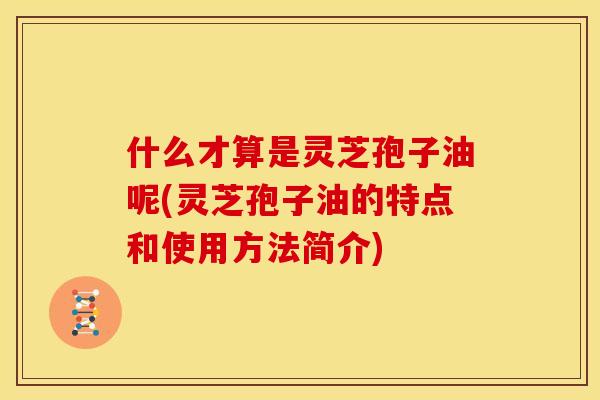 什么才算是灵芝孢子油呢(灵芝孢子油的特点和使用方法简介) 什么才算是灵芝孢子油呢(灵芝孢子油的特点和使用方法简介)