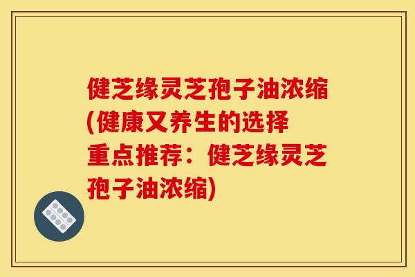 健芝缘灵芝孢子油浓缩(健康又养生的选择 重点推荐:健芝缘灵芝孢子油浓缩) 健芝缘灵芝孢子油浓缩(健康又养生的选择 重点推荐:健芝缘灵芝孢子油浓缩)