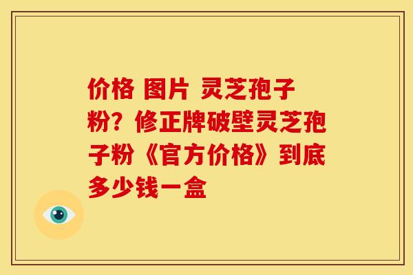 价格 图片 灵芝孢子粉？修正牌破壁灵芝孢子粉《官方价格》到底多少钱一盒