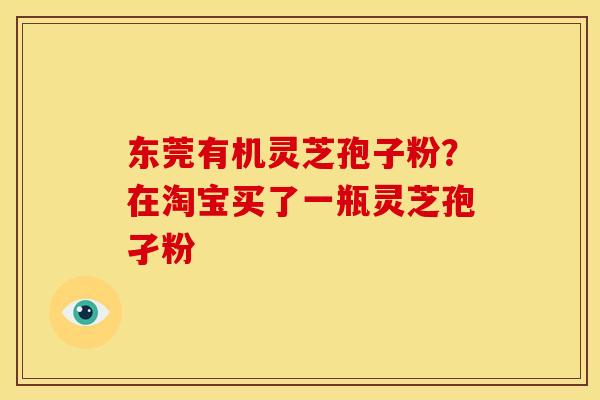 东莞有机灵芝孢子粉?在淘宝买了一瓶灵芝孢孑粉 东莞有机灵芝孢子粉?在淘宝买了一瓶灵芝孢孑粉