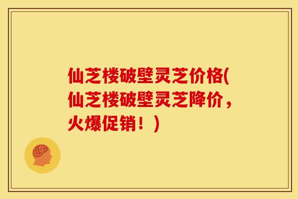 仙芝楼破壁灵芝价格(仙芝楼破壁灵芝降价,火爆促销!) 仙芝楼破壁灵芝价格(仙芝楼破壁灵芝降价,火爆促销!)