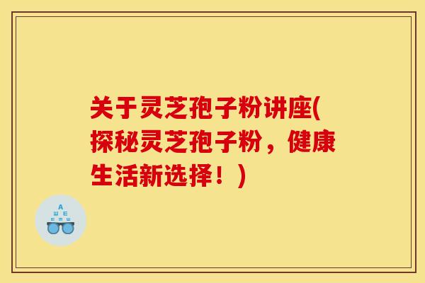 关于灵芝孢子粉讲座(探秘灵芝孢子粉,健康生活新选择!) 关于灵芝孢子粉讲座(探秘灵芝孢子粉,健康生活新选择!)