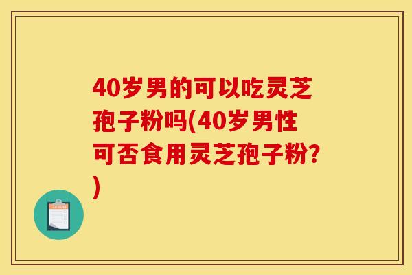 40岁男的可以吃灵芝孢子粉吗(40岁男性可否食用灵芝孢子粉?) 40岁男的可以吃灵芝孢子粉吗(40岁男性可否食用灵芝孢子粉?)