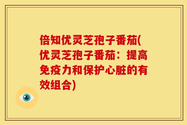 倍知优灵芝孢子番茄(优灵芝孢子番茄:提高免疫力和保护的有效组合) 倍知优灵芝孢子番茄(优灵芝孢子番茄:提高免疫力和保护的有效组合)