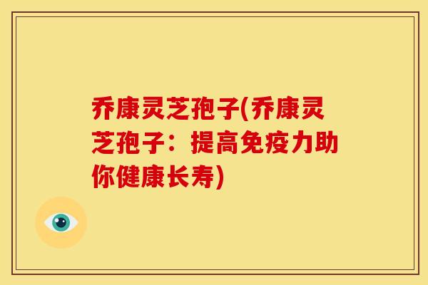 乔康灵芝孢子(乔康灵芝孢子:提高免疫力助你健康长寿) 乔康灵芝孢子(乔康灵芝孢子:提高免疫力助你健康长寿)