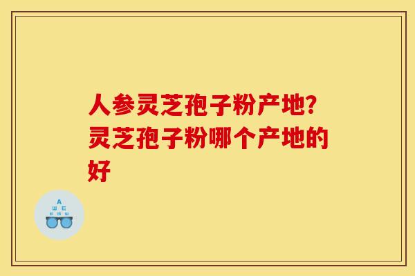 人参灵芝孢子粉产地?灵芝孢子粉哪个产地的好 人参灵芝孢子粉产地?灵芝孢子粉哪个产地的好