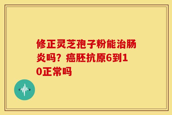 修正灵芝孢子粉能吗?胚抗原6到10正常吗 修正灵芝孢子粉能吗?胚抗原6到10正常吗