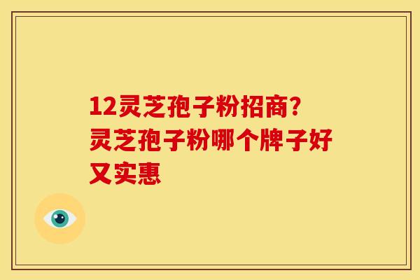 12灵芝孢子粉招商？灵芝孢子粉哪个牌子好又实惠