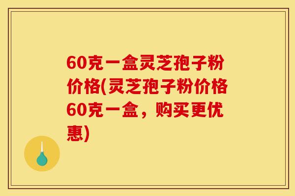 60克一盒灵芝孢子粉价格(灵芝孢子粉价格60克一盒，购买更优惠)