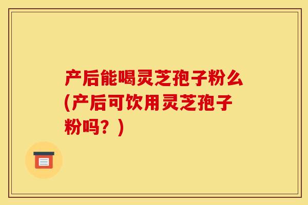 产后能喝灵芝孢子粉么(产后可饮用灵芝孢子粉吗？)