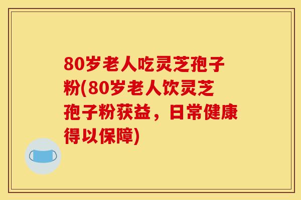 80岁老人吃灵芝孢子粉(80岁老人饮灵芝孢子粉获益,日常健康得以保障) 80岁老人吃灵芝孢子粉(80岁老人饮灵芝孢子粉获益,日常健康得以保障)