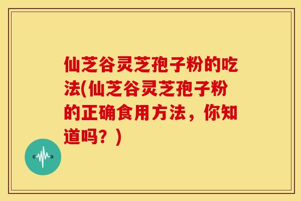 仙芝谷灵芝孢子粉的吃法(仙芝谷灵芝孢子粉的正确食用方法,你知道吗?) 仙芝谷灵芝孢子粉的吃法(仙芝谷灵芝孢子粉的正确食用方法,你知道吗?)