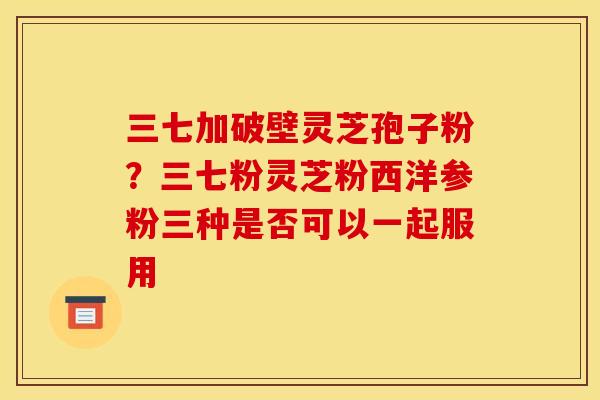 三七加破壁灵芝孢子粉?三七粉灵芝粉西洋参粉三种是否可以一起服用 三七加破壁灵芝孢子粉?三七粉灵芝粉西洋参粉三种是否可以一起服用
