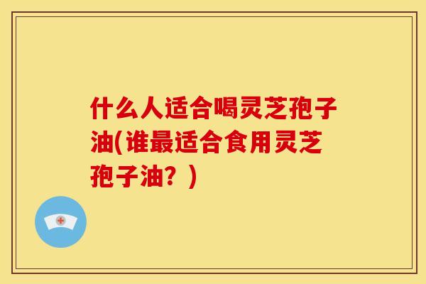 什么人适合喝灵芝孢子油(谁适合食用灵芝孢子油?) 什么人适合喝灵芝孢子油(谁适合食用灵芝孢子油?)