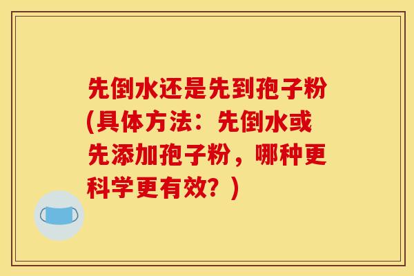 先倒水还是先到孢子粉(具体方法：先倒水或先添加孢子粉，哪种更科学更有效？)